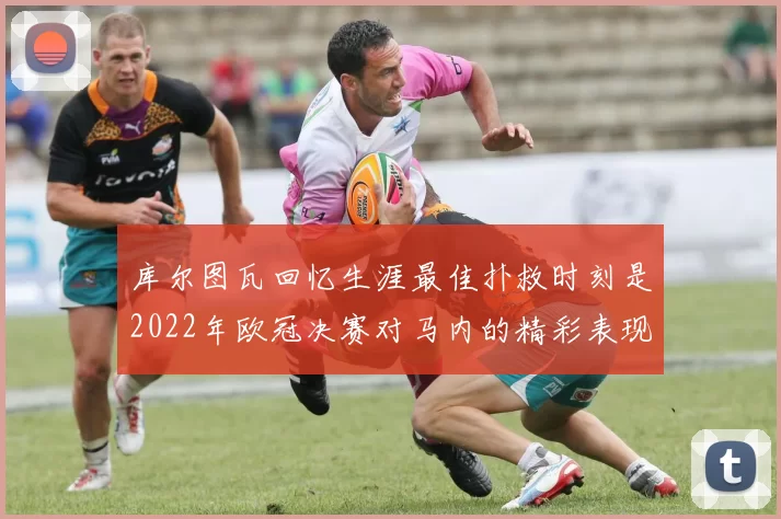 库尔图瓦回忆生涯最佳扑救时刻是2022年欧冠决赛对马内的精彩表现