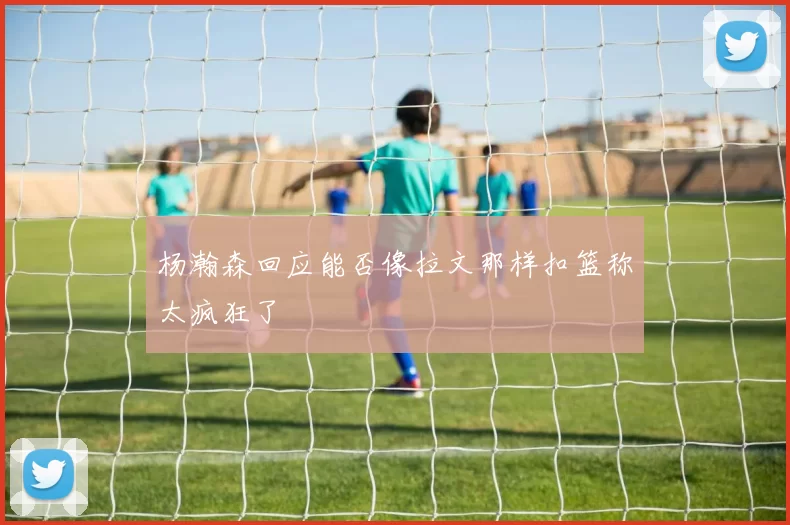 杨瀚森回应能否像拉文那样扣篮称太疯狂了